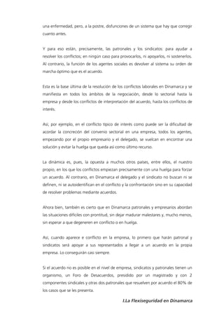 una enfermedad, pero, a la postre, disfunciones de un sistema que hay que corregir
cuanto antes.


Y para eso están, precisamente, las patronales y los sindicatos: para ayudar a
resolver los conflictos; en ningún caso para provocarlos, ni apoyarlos, ni sostenerlos.
Al contrario, la función de los agentes sociales es devolver al sistema su orden de
marcha óptimo que es el acuerdo.


Esta es la base última de la resolución de los conflictos laborales en Dinamarca y se
manifiesta en todos los ámbitos de la negociación, desde lo sectorial hasta la
empresa y desde los conflictos de interpretación del acuerdo, hasta los conflictos de
interés.


Así, por ejemplo, en el conflicto típico de interés como puede ser la dificultad de
acordar la concreción del convenio sectorial en una empresa, todos los agentes,
empezando por el propio empresario y el delegado, se vuelcan en encontrar una
solución y evitar la huelga que queda así como último recurso.


La dinámica es, pues, la opuesta a muchos otros países, entre ellos, el nuestro
propio, en los que los conflictos empiezan precisamente con una huelga para forzar
un acuerdo. Al contrario, en Dinamarca el delegado y el sindicato no buscan ni se
definen, ni se autoidentifican en el conflicto y la confrontación sino en su capacidad
de resolver problemas mediante acuerdos.


Ahora bien, también es cierto que en Dinamarca patronales y empresarios abordan
las situaciones difíciles con prontitud, sin dejar madurar malestares y, mucho menos,
sin esperar a que degeneren en conflicto o en huelga.


Así, cuando aparece e conflicto en la empresa, lo primero que harán patronal y
sindicatos será apoyar a sus representados a llegar a un acuerdo en la propia
empresa. Lo conseguirán casi siempre.


Si el acuerdo no es posible en el nivel de empresa, sindicatos y patronales tienen un
organismo, un Foro de Desacuerdos, presidido por un magistrado y con 2
componentes sindicales y otras dos patronales que resuelven por acuerdo el 80% de
los casos que se les presenta.

                                              I.La Flexiseguridad en Dinamarca
 
