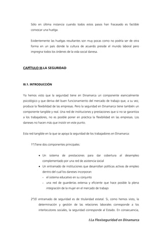 Sólo en última instancia cuando todos estos pasos han fracasado es factible
      convocar una huelga.


      Evidentemente las huelgas resultantes son muy pocas como no podría ser de otra
      forma en un país donde la cultura de acuerdo preside el mundo laboral pero
      impregna todos los órdenes de la vida social danesa.




CAPÍTULO III.LA SEGURIDAD



III.1. INTRODUCCIÓN


Ya hemos visto que la seguridad tiene en Dinamarca un componente esencialmente
psicológico y que deriva del buen funcionamiento del mercado de trabajo que, a su vez,
produce la flexibilidad de las empresas. Pero la seguridad en Dinamarca tiene también un
componente tangible y real. Una red de instituciones y prestaciones que si no se garantiza
a los trabajadores, no es posible poner en práctica la flexibilidad en las empresas. Los
daneses no hacen más que insistir en este punto.


Esta red tangible en la que se apoya la seguridad de los trabajadores en Dinamarca:


      1º) Tiene dos componentes principales:


             Un     sistema   de   prestaciones   para   dar   cobertura   al   desempleo
               complementado por una red de asistencia social
             Un entramado de instituciones que desarrollan políticas activas de empleo
               dentro del cual los daneses incorporan
               - el sistema educativo en su conjunto
               - una red de guarderías extensa y eficiente que hace posible la plena
                   integración de la mujer en el mercado de trabajo


      2º) El entramado de seguridad es de titularidad estatal. Si, como hemos visto, la
            determinación y gestión de las relaciones laborales corresponde a los
            interlocutores sociales, la seguridad corresponde al Estado. En consecuencia,


                                                   I.La Flexiseguridad en Dinamarca
 
