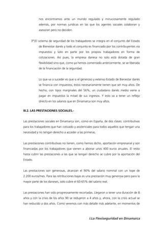 nos encontramos ante un mundo regulado y minuciosamente regulado
            además, por normas jurídicas en las que los agentes sociales colaboran y
            asesoran pero no deciden.


      3º) El sistema de seguridad de los trabajadores se integra en el conjunto del Estado
            de Bienestar danés y todo el conjunto es financiado por los contribuyentes vía
            impuestos y solo en parte por los propios trabajadores en forma de
            cotizaciones. Así pues, la empresa danesa no solo está dotada de gran
            flexibilidad sino que, como ya hemos comentado anteriormente, se ve liberada
            de la financiación de la seguridad.


            Lo que va a suceder es que si el generoso y extenso Estado de Bienestar danés
            se financia con impuestos, éstos necesariamente tienen que ser muy altos. De
            hecho, con tipos marginales del 56%, un ciudadano danés medio viene a
            pagar en impuestos la mitad de sus ingresos. Y esto va a tener un reflejo
            directo en los salarios que en Dinamarca son muy altos.


III.2. LAS PRESTACIONES SOCIALES.-


Las prestaciones sociales en Dinamarca son, como en España, de dos clases: contributivas
para los trabajadores que han cotizado y asistenciales para todos aquellos que tengan una
necesidad y no tengan derecho a acceder a las primeras.


Las prestaciones contributivas no tienen, como hemos dicho, aportación empresarial y son
financiadas por los trabajadores que vienen a abonar unos 400 euros anuales. El resto
hasta cubrir las prestaciones a las que se tengan derecho se cubre por la aportación del
Estado.


Las prestaciones son generosas, alcanzan el 90% del salario nominal con un tope de
2.200 euros/mes. Para las retribuciones bajas es una prestación muy generosa pero para la
mayor parte de los daneses, solo cubre el 60-65% del salario real.


Las prestaciones han sido progresivamente recortadas. Llegaron a tener una duración de 8
años y con la crisis de los años 90 se redujeron a 4 años y, ahora, con la crisis actual se
han reducido a dos años. Como veremos con más detalle más adelante, en momentos de



                                                   I.La Flexiseguridad en Dinamarca
 