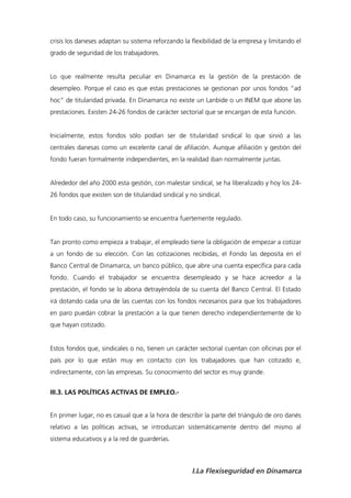 crisis los daneses adaptan su sistema reforzando la flexibilidad de la empresa y limitando el
grado de seguridad de los trabajadores.


Lo que realmente resulta peculiar en Dinamarca es la gestión de la prestación de
desempleo. Porque el caso es que estas prestaciones se gestionan por unos fondos “ad
hoc” de titularidad privada. En Dinamarca no existe un Lanbide o un INEM que abone las
prestaciones. Existen 24-26 fondos de carácter sectorial que se encargan de esta función.


Inicialmente, estos fondos sólo podían ser de titularidad sindical lo que sirvió a las
centrales danesas como un excelente canal de afiliación. Aunque afiliación y gestión del
fondo fueran formalmente independientes, en la realidad iban normalmente juntas.


Alrededor del año 2000 esta gestión, con malestar sindical, se ha liberalizado y hoy los 24-
26 fondos que existen son de titularidad sindical y no sindical.


En todo caso, su funcionamiento se encuentra fuertemente regulado.


Tan pronto como empieza a trabajar, el empleado tiene la obligación de empezar a cotizar
a un fondo de su elección. Con las cotizaciones recibidas, el Fondo las deposita en el
Banco Central de Dinamarca, un banco público, que abre una cuenta específica para cada
fondo. Cuando el trabajador se encuentra desempleado y se hace acreedor a la
prestación, el fondo se lo abona detrayéndola de su cuenta del Banco Central. El Estado
irá dotando cada una de las cuentas con los fondos necesarios para que los trabajadores
en paro puedan cobrar la prestación a la que tienen derecho independientemente de lo
que hayan cotizado.


Estos fondos que, sindicales o no, tienen un carácter sectorial cuentan con oficinas por el
país por lo que están muy en contacto con los trabajadores que han cotizado e,
indirectamente, con las empresas. Su conocimiento del sector es muy grande.


III.3. LAS POLÍTICAS ACTIVAS DE EMPLEO.-


En primer lugar, no es casual que a la hora de describir la parte del triángulo de oro danés
relativo a las políticas activas, se introduzcan sistemáticamente dentro del mismo al
sistema educativos y a la red de guarderías.



                                                     I.La Flexiseguridad en Dinamarca
 