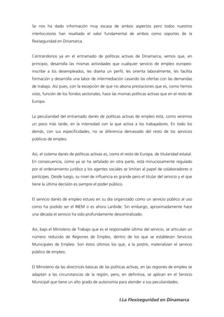 Se nos ha dado información muy escasa de ambos aspectos pero todos nuestros
interlocutores han resaltado el valor fundamental de ambos como soportes de la
flexiseguridad en Dinamarca.


Centrándonos ya en el entramado de políticas activas de Dinamarca, vemos que, en
principio, desarrolla las mismas actividades que cualquier servicio de empleo europeo:
inscribe a los desempleados, les diseña un perfil, les orienta laboralmente, les facilita
formación y desarrolla una labor de intermediación casando las ofertas con las demandas
de trabajo. Así pues, con la excepción de que no abona prestaciones que es, como hemos
visto, función de los fondos sectoriales, hace las mismas políticas activas que en el resto de
Europa.


La peculiaridad del entramado danés de políticas activas de empleo está, como veremos
un poco más tarde, en la intensidad con la que activa a los trabajadores. En todo los
demás, con sus especificidades, no se diferencia demasiado del resto de los servicios
públicos de empleo.


Así, el sistema danés de políticas activas es, como el resto de Europa, de titularidad estatal.
En consecuencia, como ya se ha señalado en otra parte, está minuciosamente regulado
por el ordenamiento jurídico y los agentes sociales se limitan al papel de colaboradores o
partícipes. Desde luego, su nivel de influencia es grande pero el titular del servicio y el que
tiene la última decisión es siempre el poder público.


El servicio danés de empleo estuvo en su día organizado como un servicio público al uso
como ha podido ser el INEM o es ahora Lanbide. Sin embargo, aproximadamente hace
una década el servicio ha sido profundamente descentralizado.


Así, bajo el Ministerio de Trabajo que es el responsable último del servicio, se articulan un
número reducido de Regiones de Empleo, dentro de los que se establecen Servicios
Municipales de Empleo. Son éstos últimos los que, a la postre, materializan el servicio
público de empleo.


El Ministerio da las directrices básicas de las políticas activas, en las regiones de empleo se
adaptan a las circunstancias de la región, pero, en definitiva, se aplican en el Servicio
Municipal que tiene un alto grado de autonomía para atender a sus peculiaridades.



                                                   I.La Flexiseguridad en Dinamarca
 