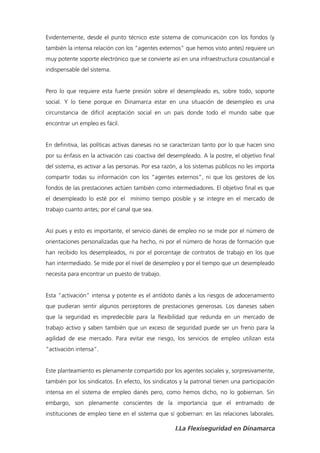 Evidentemente, desde el punto técnico este sistema de comunicación con los fondos (y
también la intensa relación con los “agentes externos” que hemos visto antes) requiere un
muy potente soporte electrónico que se convierte así en una infraestructura cosustancial e
indispensable del sistema.


Pero lo que requiere esta fuerte presión sobre el desempleado es, sobre todo, soporte
social. Y lo tiene porque en Dinamarca estar en una situación de desempleo es una
circunstancia de difícil aceptación social en un país donde todo el mundo sabe que
encontrar un empleo es fácil.


En definitiva, las políticas activas danesas no se caracterizan tanto por lo que hacen sino
por su énfasis en la activación casi coactiva del desempleado. A la postre, el objetivo final
del sistema, es activar a las personas. Por esa razón, a los sistemas públicos no les importa
compartir todas su información con los “agentes externos”, ni que los gestores de los
fondos de las prestaciones actúen también como intermediadores. El objetivo final es que
el desempleado lo esté por el mínimo tiempo posible y se integre en el mercado de
trabajo cuanto antes; por el canal que sea.


Así pues y esto es importante, el servicio danés de empleo no se mide por el número de
orientaciones personalizadas que ha hecho, ni por el número de horas de formación que
han recibido los desempleados, ni por el porcentaje de contratos de trabajo en los que
han intermediado. Se mide por el nivel de desempleo y por el tiempo que un desempleado
necesita para encontrar un puesto de trabajo.


Esta “activación” intensa y potente es el antídoto danés a los riesgos de adocenamiento
que pudieran sentir algunos perceptores de prestaciones generosas. Los daneses saben
que la seguridad es impredecible para la flexibilidad que redunda en un mercado de
trabajo activo y saben también que un exceso de seguridad puede ser un freno para la
agilidad de ese mercado. Para evitar ese riesgo, los servicios de empleo utilizan esta
“activación intensa”.


Este planteamiento es plenamente compartido por los agentes sociales y, sorpresivamente,
también por los sindicatos. En efecto, los sindicatos y la patronal tienen una participación
intensa en el sistema de empleo danés pero, como hemos dicho, no lo gobiernan. Sin
embargo, son plenamente conscientes de la importancia que el entramado de
instituciones de empleo tiene en el sistema que sí gobiernan: en las relaciones laborales.

                                                    I.La Flexiseguridad en Dinamarca
 