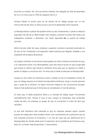 encontrar un empleo. Así, como ya hemos indicado, han rebajado los años de desempleo
de 4 a 2, lo mismo que en 1993 los rebajaron de 8 a 4.


Aunque todavía es pronto para ver los efectos de las rebajas porque aun no han
transcurrido los dos años, lo cierto es que sí que se ha despertado cierta inquietud.


La flexiseguridad es cuestión de equilibrio entre sus dos componentes. Cuando se rebaja la
seguridad más allá de un determinado nivel, empieza a planear la sombra del miedo y los
trabajadores empiezan a demandar una mayor seguridad en su puesto de trabajo
concreto.


Dentro de este orden de cosas, empiezan a aparecer convenios nacionales sectoriales en
los que se han introducido unas pequeñas indemnizaciones por despido, añadidas a una
ampliación de los plazos de preaviso.


Los propios sindicatos se encuentran preocupados por estos síntomas conscientes de que,
sí es importante activar a los desempleados, pero solo hasta el punto en que la seguridad
que provea el sistema siga siendo la suficiente como para que no aparezca el miedo a
perder el trabajo o a encontrar otro. Ya vimos que el miedo es letal para la flexiseguridad.


Aunque en otro orden de importancia menor, también se nos ha trasladado el temor de
que una rebaja excesiva en el sistema de seguridad contributiva, arroje a muchas personas
que, a pesar de su esfuerzo, no logran encontrar trabajo en las circunstancias actuales,
hasta el nivel asistencial que en Dinamarca es considerado un nivel de pobreza.


En todo caso, el tejido productivo danés y su mercado de trabajo siguen funcionando
razonablemente bien. Porque el caso es que, aunque se mantengan esos contenidos
niveles de paro, las empresas se quejan de que no encuentran la mano de obra que
necesitan.


Lo que este fenómeno está indicando es que las empresas danesas siguen creando
puestos de trabajo pero estos empleos tienen unas características de cualificación que les
está costando encontrar en Dinamarca. Y es más por aquí que por deficiencias de la
flexiseguridad por donde puede estar la explicación de los problemas de Dinamarca que,
éstos no, no tienen nada de peculiares, ni de privativos.



                                                    I.La Flexiseguridad en Dinamarca
 