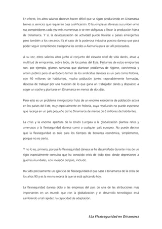 En efecto, los altos salarios daneses hacen difícil que se sigan produciendo en Dinamarca
bienes o servicios que requieran baja cualificación. O las empresas danesas sucumben ante
sus competidores cada vez más numerosas o se ven obligadas a llevar la producción fuera
de Dinamarca. Y sí, la deslocalización de actividad puede llevarse a países emergentes
pero también a los cercanos. Es el caso de la poderosa industria porcina danesa que para
poder seguir compitiendo transporta los cerdos a Alemania para ser allí procesados.


A su vez, estos salarios altos junto al conjunto del elevado nivel de vida danés, atrae a
multitud de emigrantes, sobre todo, de los países del Este. Bastantes de estos emigrantes
son, por ejemplo, gitanos rumanos que plantean problemas de higiene, convivencia y
orden público pero el verdadero temor de los sindicatos daneses es un país como Polonia,
con 40 millones de habitantes, mucha población joven, razonablemente formadas,
deseosa de trabajar por una fracción de lo que gana un trabajador danés y dispuesto a
coger un coche y plantarse en Dinamarca en menos de dos días.


Pero esto es un problema inmigratorio fruto de un enorme excedente de población activa
en los países del Este, muy especialmente en Polonia, cuya resolución no puede esperarse
que recaiga en un país pequeño como Dinamarca de menos de 6 millones de habitantes.


La crisis y la enorme apertura de la Unión Europea a la globalización plantea retos y
amenazas a la flexiseguridad danesa como a cualquier país europeo. No puede decirse
que la flexiseguridad es solo para los tiempos de bonanza económica, simplemente,
porque no es cierto.


Y no lo es, primero, porque la flexiseguridad danesa se ha desarrollado durante más de un
siglo especialmente convulso que ha conocido crisis de todo tipo: desde depresiones a
guerras mundiales, con invasión del país, incluido.


Ha sido precisamente un ejercicio de flexiseguridad el que sacó a Dinamarca de la crisis de
los años 90 y es la misma receta la que se está aplicando hoy.


La flexiseguridad danesa dota a las empresas del país de una de las atribuciones más
importantes en un mundo que con la globalización y el desarrollo tecnológico está
cambiando a tal rapidez: la capacidad de adaptación.




                                                      I.La Flexiseguridad en Dinamarca
 