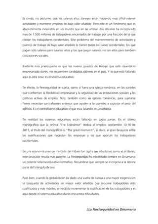 Es cierto, no obstante, que los salarios altos daneses están haciendo muy difícil retener
actividades y mantener empleos de bajo valor añadido. Pero este es un fenómeno que es
absolutamente inexorable en un mundo que en las últimas dos décadas ha incorporado
mas de 1.500 millones de trabajadores encantados de trabajar por una fracción de la que
cobran los trabajadores occidentales. Este problema del mantenimiento de actividades y
puestos de trabajo de bajo valor añadido lo tienen todos los países occidentales: los que
pagan solo salarios pero salarios altos y los que pagan salarios no tan altos pero también
cotizaciones sociales.


Bastante más preocupante es que los nuevos puestos de trabajo que está creando el
empresariado danés, no encuentren candidatos idóneos en el país. Y lo que está fallando
aquí es otra cosa: es el sistema educativo.


En efecto, la flexiseguridad se sujeta, como si fuera una iglesia románica, en las paredes
que conforman la flexibilidad empresarial y la seguridad de las prestaciones sociales y las
políticas activas de empleo. Pero, también como las iglesias románicas, para sujetarse
firmes necesitan contrafuertes externos que ayuden a las paredes a soportar el peso del
edificio. Es el contrafuerte educativo el que está fallando en Dinamarca.


En realidad los sistemas educativos están fallando en todas partes. En el último
monográfico que la revista “The Economist” dedica al empleo, septiembre 10-16 de
2011, el título del monográfico es “The great mismatch”, es decir, el gran desajuste entre
las cualificaciones que necesitan las empresas y las que aportan los trabajadores
occidentales.


En una economía y en un mercado de trabajo tan ágil y tan adaptativo como es el danés,
este desajuste resulta más patente. La flexiseguridad ha necesitado siempre en Dinamarca
un potente sistema educativo-formativo. Recuérdese que siempre se incorpora a la tercera
parte del triángulo de oro.


Pues bien, cuando la globalización ha dado una vuelta de tuerca a una mayor exigencia en
la búsqueda de actividades de mayor valor añadido que requiere trabajadores más
cualificados y más móviles, se necesita incrementar la cualificación de los trabajadores y es
aquí donde el sistema educativo danés encuentra dificultades.




                                                    I.La Flexiseguridad en Dinamarca
 