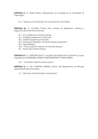 CAPITULO II.- D. Mikkel Mailan, Departamento de Sociología de la Universidad de
Copenhagen.


     II.1.-“ Flexicurity in the Denmark- the rise and fall of a role model-“.


CAPITULO III.- D. Christoffer Thomas Skov, Director de Negociación Colectiva y
Legislación Laboral de Patronal Danesa:

     III.1.- DI. Confederation of Danish Industry.
     III.2.- Employers perspectives on flexicurity.
     III.3.- Collective bargaining in Denmark.
     III.4.- Dismissal of employees. The Danish Industrial Agreement.
     III.5.- Wage flexibility.
     III.6.- “The principles for treatment of industrial disputes”.
     III.7.- Active Labour Market Policies.


CAPITULO IV.- D. CHRISTIAN SOLYST, Consultor del Departamento Económico y Social,
Sindicalista de LO DENMARK, DANISH CONFEDERATION OF TRADE UNIONS.

     IV.1.-“ The Danish model for active inclusion”.

CAPITULO V.- D. LEIF CHRISTIAN HANSEN, Director del Departamento de Mercado
Laboral del Ministerio de Empleo.

     V.1- “Flexicurity and Danish labour market policy”.
 
