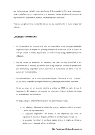 que pudiera derivar hacía las empresas el coste de la seguridad en forma de cotizaciones,
ni de que la falta de fondos para sostener la seguridad pública desplazara la demanda de
seguridad hacia las empresas, es decir, hacia cada puesto de trabajo.


Y es que son plenamente conscientes de que ese es, precisamente, el punto angular del
sistema.




CAPÍTULO V. CONCLUSIONES




   La flexiseguridad en Dinamarca se basa en un equilibrio entre una gran flexibilidad
    organizativa para el empresario y la seguridad para el trabajador, no en el puesto de
    trabajo, sino en el empleo. La provisión y la formación de la seguridad le corresponde
    al Estado.


   Las dos partes son esenciales. Sin seguridad, nos dicen, no hay flexibilidad. Y esa
    flexibilidad en la empresa, equilibrada con la seguridad que facilitan las prestaciones
    por desempleo y las políticas activas, conforman el triángulo de oro danés. Y las tres
    partes son imiprescindibles.


   Este planteamiento, de la forma que se despliega en Dinamarca, es una “rara avis”.
    Es, por tanto, irrepetible e inexportable tal cual; pero es profundamente inspirador.


   Desde su origen en un acuerdo patronal y sindical de 1899, se parte de que la
    organización del trabajo es competencia del empresario. Solo un sindicato derrotado
    ha aceptado este planteamiento.


   De este pacto y de esta orientación surgen tres elementos esenciales:


           - Las relaciones laborales las dirigen los agentes sociales mediante acuerdos.
             Casi no hay regulación legal
           - La capacidad organizativa del trabajo es del empresario que tiene así
             capacidad de contratar, despedir, cambiar las condiciones de trabajo, etc.
           - La seguridad no está en el puesto de trabajo sino en el empleo y este es un
             débito que corresponde y financia el Estado


                                                    I.La Flexiseguridad en Dinamarca
 