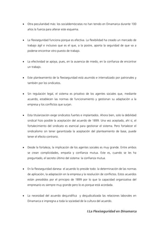    Otra peculiaridad más: los socialdemócratas no han tenido en Dinamarca durante 100
    años la fuerza para alterar este esquema.


   La flexiseguridad funciona porque es efectiva. La flexibilidad ha creado un mercado de
    trabajo ágil e inclusivo que es el que, a la postre, aporta la seguridad de que va a
    poderse encontrar otro puesto de trabajo.


   La efectividad se apoya, pues, en la ausencia de miedo, en la confianza de encontrar
    un trabajo.


   Este planteamiento de la flexiseguridad está asumido e internalizado por patronales y
    también por los sindicatos.


   Sin regulación legal, el sistema es privativo de los agentes sociales que, mediante
    acuerdo, establecen las normas de funcionamiento y gestionan su adaptación a la
    empresa y los conflictos que surjan.


   Esta titularización exige sindicatos fuertes e implantados. Ahora bien, solo la debilidad
    sindical hizo posible la aceptación del acuerdo de 1899. Una vez aceptado, ahí sí, el
    fortalecimiento del sindicato es esencial para gestionar el sistema. Pero fortalecer el
    sindicalismo sin tener garantizada la aceptación del planteamiento de base, puede
    tener el efecto contrario.


   Desde la fortaleza, la implicación de los agentes sociales es muy grande. Entre ambos
    se crean complicidades, empatía y confianza mutua. Este es, cuando se les ha
    preguntado, el secreto último del sistema: la confianza mutua.


   En la flexiseguridad danesa el acuerdo lo preside todo: la determinación de las normas
    de aplicación, la adaptación en la empresa y la resolución de conflictos. Estos acuerdos
    están presididos por el principio de 1899 por lo que la capacidad organizativa del
    empresario es siempre muy grande pero lo es porque está acordada.


   La necesidad del acuerdo desjuridifica y desjudicalizada las relaciones laborales en
    Dinamarca e impregna a toda la sociedad de la cultura del acuerdo.


                                                    I.La Flexiseguridad en Dinamarca
 