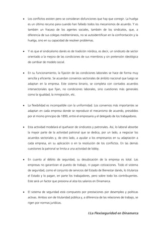    Los conflictos existen pero se consideran disfunciones que hay que corregir. La huelga
    es un último recurso para cuando han fallado todos los mecanismos de acuerdo. Y es
    también un fracaso de los agentes sociales, también de los sindicatos, que, a
    diferencia de sus colegas mediterráneos, no se autoidentifican en la confrontación y la
    huelga, sino en su capacidad de resolver problemas.


   Y es que el sindicalismo danés es de tradición nórdica, es decir, un sindicato de sector
    orientado a la mejora de las condiciones de sus miembros y sin pretensión ideológica
    de cambiar de modelo social.


   En su funcionamiento, la fijación de las condiciones laborales se hace de forma muy
    sencilla y eficiente. Se acuerdan convenios sectoriales de ámbito nacional que luego se
    adaptan en la empresa. Este sistema binario, se completa con contados acuerdos
    intersectoriales que fijan, no condiciones laborales, sino cuestiones más generales
    como la igualdad, la inmigración, etc.


   La flexibilidad es incompatible con la uniformidad. Los convenios más importantes se
    adaptan en cada empresa donde se reproduce el mecanismo de acuerdo, presididos
    por el mismo principio de 1899, entre el empresario y el delegado de los trabajadores.


   Esta actividad modelará el quehacer de sindicatos y patronales. Así, lo laboral absorbe
    la mayor parte de la actividad patronal que se dedica, por un lado, a negociar los
    acuerdos sectoriales y, de otro lado, a ayudar a los empresarios en su adaptación a
    cada empresa, en su aplicación o en la resolución de los conflictos. En las demás
    cuestiones la patronal se limita a una actividad de lobby.


   En cuanto al débito de seguridad, su desubicación de la empresa es total. Las
    empresas no garantizan el puesto de trabajo, ni pagan cotizaciones. Todo el sistema
    de seguridad, como el conjunto de servicios del Estado de Bienestar danés, lo titulariza
    el Estado y lo pagan, en parte los trabajadores, pero sobre todo los contribuyentes.
    Este será un factor que presiona al alza los salarios en Dinamarca.


   El sistema de seguridad está compuesto por prestaciones por desempleo y políticas
    activas. Ambos son de titularidad pública y, a diferencia de las relaciones de trabajo, se
    rigen por normas jurídicas.


                                                     I.La Flexiseguridad en Dinamarca
 