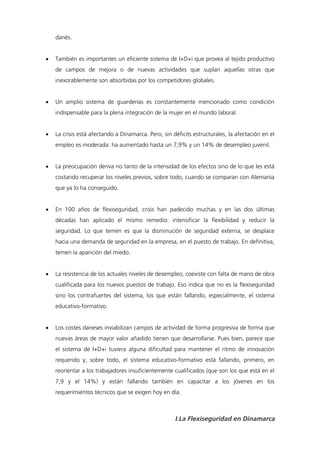 danés.


   También es importantes un eficiente sistema de I+D+i que provea al tejido productivo
    de campos de mejora o de nuevas actividades que suplan aquellas otras que
    inexorablemente son absorbidas por los competidores globales.


   Un amplio sistema de guarderías es constantemente mencionado como condición
    indispensable para la plena integración de la mujer en el mundo laboral.


   La crisis está afectando a Dinamarca. Pero, sin déficits estructurales, la afectación en el
    empleo es moderada: ha aumentado hasta un 7,9% y un 14% de desempleo juvenil.


   La preocupación deriva no tanto de la intensidad de los efectos sino de lo que les está
    costando recuperar los niveles previos, sobre todo, cuando se comparan con Alemania
    que ya lo ha conseguido.


   En 100 años de flexiseguridad, crisis han padecido muchas y en las dos últimas
    décadas han aplicado el mismo remedio: intensificar la flexibilidad y reducir la
    seguridad. Lo que temen es que la disminución de seguridad externa, se desplace
    hacia una demanda de seguridad en la empresa, en el puesto de trabajo. En definitiva,
    temen la aparición del miedo.


   La resistencia de los actuales niveles de desempleo, coexiste con falta de mano de obra
    cualificada para los nuevos puestos de trabajo. Eso indica que no es la flexiseguridad
    sino los contrafuertes del sistema, los que están fallando, especialmente, el sistema
    educativo-formativo.


   Los costes daneses inviabilizan campos de actividad de forma progresiva de forma que
    nuevas áreas de mayor valor añadido tienen que desarrollarse. Pues bien, parece que
    el sistema de I+D+i tuviera alguna dificultad para mantener el ritmo de innovación
    requerido y, sobre todo, el sistema educativo-formativo está fallando, primero, en
    reorientar a los trabajadores insuficientemente cualificados (que son los que está en el
    7,9 y el 14%) y están fallando también en capacitar a los jóvenes en los
    requerimientos técnicos que se exigen hoy en día.



                                                     I.La Flexiseguridad en Dinamarca
 