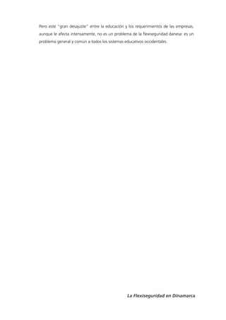 Pero este “gran desajuste” entre la educación y los requerimientos de las empresas,
aunque le afecta intensamente, no es un problema de la flexiseguridad danesa: es un
problema general y común a todos los sistemas educativos occidentales.




                                                La Flexiseguridad en Dinamarca
 