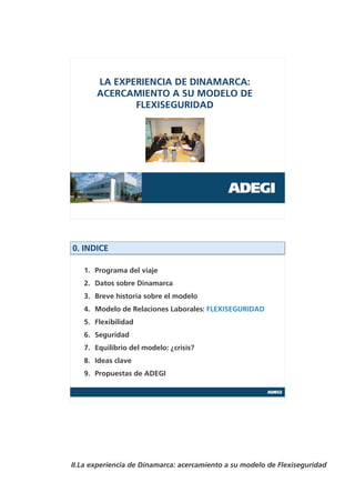 LA EXPERIENCIA DE DINAMARCA:
       ACERCAMIENTO A SU MODELO DE
              FLEXISEGURIDAD




0. INDICE

   1. Programa del viaje
   2. Datos sobre Dinamarca
   3. Breve historia sobre el modelo
   4. Modelo de Relaciones Laborales: FLEXISEGURIDAD
   5. Flexibilidad
   6. Seguridad
   7. Equilibrio del modelo: ¿crisis?
   8. Ideas clave
   9. Propuestas de ADEGI




II.La experiencia de Dinamarca: acercamiento a su modelo de Flexiseguridad
 