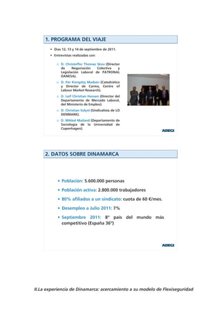 1. PROGRAMA DEL VIAJE
       • Días 12, 13 y 14 de septiembre de 2011.
       • Entrevistas realizadas con:

           o D. Christoffer Thomas Skov (Director
             de     Negociación    Colectiva    y
             Legislación Laboral de PATRONAL
             DANESA).
           o D. Per Kongsloj Madsen (Catedrático
             y Director de Carma, Centre of
             Labour Market Research).
           o D. Leif Christian Hansen (Director del
             Departamento de Mercado Laboral,
             del Ministerio de Empleo).
           o D. Christian Solyst (Sindicalista de LO
             DENMARK).
           o D. Mikkel Mailand (Departamento de
             Sociología de la Universidad de
             Copenhagen).




     2. DATOS SOBRE DINAMARCA




           • Población: 5.600.000 personas

           • Población activa: 2.800.000 trabajadores

           • 80% afiliados a un sindicato: cuota de 60 €/mes.

           • Desempleo a Julio 2011: 7%

           • Septiembre 2011: 8º país del mundo más
             competitivo (España 36º)




II.La experiencia de Dinamarca: acercamiento a su modelo de Flexiseguridad
 