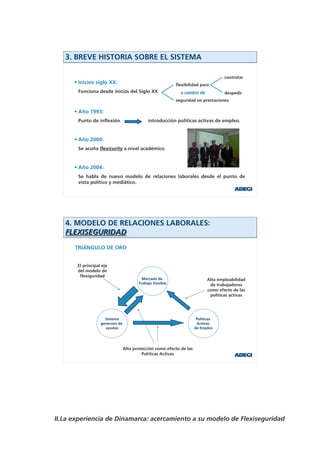 3. BREVE HISTORIA SOBRE EL SISTEMA

                                                                                    contratar
      • Inicios siglo XX:                                  flexibilidad para
       Funciona desde inicios del Siglo XX                   a cambio de            despedir
                                                           seguridad en prestaciones

      • Año 1993:
       Punto de inflexión                    introducción políticas activas de empleo.


      • Año 2000:
       Se acuña flexicurity a nivel académico.


      • Año 2004:
       Se habla de nuevo modelo de relaciones laborales desde el punto de
       vista político y mediático.




   4. MODELO DE RELACIONES LABORALES:
   FLEXISEGURIDAD
      TRIÁNGULO DE ORO


       El principal eje
       del modelo de
        flexiguridad
                                          Mercado de                        Alta empleabilidad
                                        Trabajo Flexible                     de trabajadores
                                                                            como efecto de las
                                                                             políticas activas




                     Sistema                                           Políticas
                   generoso de                                         Activas
                     ayudas                                           de Empleo




                                 Alta protección como efecto de las
                                          Políticas Activas




II.La experiencia de Dinamarca: acercamiento a su modelo de Flexiseguridad
 