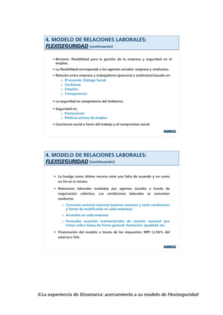 4. MODELO DE RELACIONES LABORALES:
   FLEXISEGURIDAD (continuación)

      • Binomio: flexibilidad para la gestión de la empresa y seguridad en el
        empleo.
      • La flexibilidad corresponde a los agentes sociales: empresa y sindicatos.
      • Relación entre empresa y trabajadores (patronal y sindicatos) basada en:
           o El acuerdo. Diálogo Social.
           o Confianza
           o Empatía.
           o Transparencia

      • La seguridad es competencia del Gobierno.

      • Seguridad en:
           o Prestaciones
           o Políticas activas de empleo
      • Conciencia social a favor del trabajo y el compromiso social.




   4. MODELO DE RELACIONES LABORALES:
   FLEXISEGURIDAD (continuación)

       • La huelga como último recurso ante una falta de acuerdo y no como
         un fin en sí mismo.

       • Relaciones laborales tuteladas por agentes sociales a través de
         negociación colectiva. Las condiciones laborales se concretan
         mediante:
           o Convenio sectorial nacional (salarios mínimos y resto condiciones
             y forma de modificarlas en cada empresa)
           o Acuerdos en cada empresa
           o Puntuales acuerdos intersectoriales de carácter nacional que
             tratan sobre temas de forma general: formación, igualdad, etc.

       • Financiación del modelo a través de los impuestos: IRPF (±56% del
         salario) e IVA.




II.La experiencia de Dinamarca: acercamiento a su modelo de Flexiseguridad
 