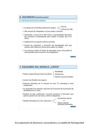 6. SEGURIDAD (continuación)
     B. POLÍTICAS ACTIVAS DE EMPLEO


                                                                   Pasivas
        • Se destina el 5% del PIB a políticas de empleo:
                                                               Activas (1% PIB)
        • Alta rotación de trabajadores: no hay miedo a contratar.

        • Gestionado a través de 91 JOB centers, responsabilidad Municipal,
          que presionan al desempleado para aceptar el empleo que se le
          ofrece.

        • Colaboración con agentes externos privados.

        • Función de motivación y formación del desempleado para que
          siempre estén abiertos y activos para aceptar un empleo.

        • Las empresas utilizan el Fondo de desempleo como red paralela al
          sistema público para encontrar a los trabajadores.




     7. EQUILIBRIO DEL MODELO: ¿CRISIS?
                                                          Flexibilidad
        • Política integral del país sobre tres pilares   Prestaciones
                                                          Políticas activas de empleo

        • Cuanto más flexibles más seguros.

        • Empresas afectadas por la situación de crisis: 7% desempleo y lenta
          recuperación.

        • La seguridad se ha reducido: reducción de la duración de la prestación de
          desempleo de 4 a 2 años.

        • Empleos de baja cualificación: necesario incentivar la formación para
          generar puestos con más valor y retener trabajadores.
                                                              Incrementar salarios
        • Modelo afectado por la crisis: alternativa                     ó
                                                              Reducir importe
                                                              prestación desempleo




II.La experiencia de Dinamarca: acercamiento a su modelo de Flexiseguridad
 