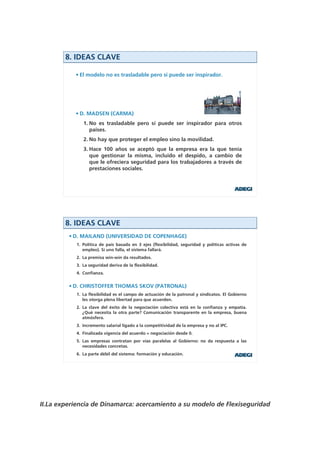 8. IDEAS CLAVE

           • El modelo no es trasladable pero sí puede ser inspirador.




           • D. MADSEN (CARMA)
              1. No es trasladable pero sí puede ser inspirador para otros
                 países.
              2. No hay que proteger el empleo sino la movilidad.
              3. Hace 100 años se aceptó que la empresa era la que tenía
                 que gestionar la misma, incluido el despido, a cambio de
                 que le ofreciera seguridad para los trabajadores a través de
                 prestaciones sociales.




        8. IDEAS CLAVE
         • D. MAILAND (UNIVERSIDAD DE COPENHAGE)
           1. Política de país basada en 3 ejes (flexibilidad, seguridad y políticas activas de
              empleo). Si uno falla, el sistema fallará.
           2. La premisa win-win da resultados.
           3. La seguridad deriva de la flexibilidad.
           4. Confianza.


         • D. CHRISTOFFER THOMAS SKOV (PATRONAL)
           1. La flexibilidad es el campo de actuación de la patronal y sindicatos. El Gobierno
              les otorga plena libertad para que acuerden.
           2. La clave del éxito de la negociación colectiva está en la confianza y empatía.
              ¿Qué necesita la otra parte? Comunicación transparente en la empresa, buena
              atmósfera.
           3. Incremento salarial ligado a la competitividad de la empresa y no al IPC.
           4. Finalizada vigencia del acuerdo = negociación desde 0.
           5. Las empresas contratan por vías paralelas al Gobierno: no da respuesta a las
              necesidades concretas.
           6. La parte débil del sistema: formación y educación.




II.La experiencia de Dinamarca: acercamiento a su modelo de Flexiseguridad
 