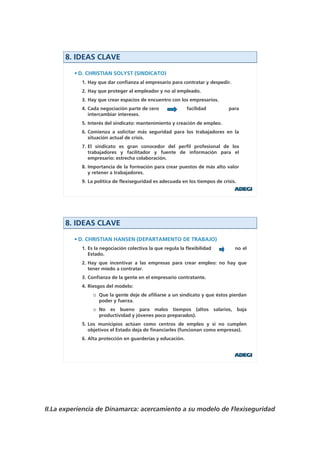 8. IDEAS CLAVE

         • D. CHRISTIAN SOLYST (SINDICATO)
           1. Hay que dar confianza al empresario para contratar y despedir.
           2. Hay que proteger al empleador y no al empleado.
           3. Hay que crear espacios de encuentro con los empresarios.
           4. Cada negociación parte de cero               facilidad             para
              intercambiar intereses.
           5. Interés del sindicato: mantenimiento y creación de empleo.
           6. Comienza a solicitar más seguridad para los trabajadores en la
              situación actual de crisis.
           7. El sindicato es gran conocedor del perfil profesional de los
              trabajadores y facilitador y fuente de información para el
              empresario: estrecha colaboración.
           8. Importancia de la formación para crear puestos de más alto valor
              y retener a trabajadores.
           9. La política de flexiseguridad es adecuada en los tiempos de crisis.




      8. IDEAS CLAVE

         • D. CHRISTIAN HANSEN (DEPARTAMENTO DE TRABAJO)
           1. Es la negociación colectiva la que regula la flexibilidad               no el
              Estado.
           2. Hay que incentivar a las empresas para crear empleo: no hay que
              tener miedo a contratar.
           3. Confianza de la gente en el empresario contratante.
           4. Riesgos del modelo:
                o Que la gente deje de afiliarse a un sindicato y que éstos pierdan
                  poder y fuerza.
                o No es bueno para malos tiempos (altos                   salarios,   baja
                  productividad y jóvenes poco preparados).
           5. Los municipios actúan como centros de empleo y si no cumplen
              objetivos el Estado deja de financiarles (funcionan como empresas).
           6. Alta protección en guarderías y educación.




II.La experiencia de Dinamarca: acercamiento a su modelo de Flexiseguridad
 