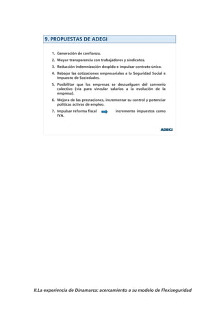 9. PROPUESTAS DE ADEGI

        1. Generación de confianza.
        2. Mayor transparencia con trabajadores y sindicatos.
        3. Reducción indemnización despido e impulsar contrato único.
        4. Rebajar las cotizaciones empresariales a la Seguridad Social e
           Impuesto de Sociedades.
        5. Posibilitar que las empresas se descuelguen del convenio
           colectivo (vía para vincular salarios a la evolución de la
           empresa).
        6. Mejora de las prestaciones, incrementar su control y potenciar
           políticas activas de empleo.
        7. Impulsar reforma fiscal          incremento impuestos como
           IVA.




II.La experiencia de Dinamarca: acercamiento a su modelo de Flexiseguridad
 