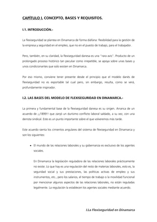 CAPÍTULO I. CONCEPTO, BASES Y REQUISITOS.


I.1. INTRODUCCIÓN.-


La flexiseguridad se plantea en Dinamarca de forma diáfana: flexibilidad para la gestión de
la empresa y seguridad en el empleo, que no en el puesto de trabajo, para el trabajador.


Pero, también, en su claridad, la flexiseguridad danesa es una “rara avis”. Producto de un
prolongado proceso histórico tan peculiar como irrepetible, se apoya sobre unas bases y
unos condicionantes que solo existen en Dinamarca.


Por eso mismo, conviene tener presente desde el principio que el modelo danés de
flexiseguridad no es exportable tal cual pero, sin embargo, resulta, como se verá,
profundamente inspirador.


I.2. LAS BASES DEL MODELO DE FLEXISEGURIDAD EN DINAMARCA.-


La primera y fundamental base de la flexiseguridad danesa es su origen. Arranca de un
acuerdo de ¡¡1899!! que zanjó un durísimo conflicto laboral saldado, a su vez, con una
derrota sindical. Este es un punto importante sobre el que volveremos más tarde.


Este acuerdo sienta los cimientos angulares del sistema de flexiseguridad en Dinamarca y
son los siguientes:


       El mundo de las relaciones laborales y su gobernanza es exclusivo de los agentes
         sociales.


         En Dinamarca la legislación reguladora de las relaciones laborales prácticamente
         no existe. Lo que hay es una regulación del resto de materias laborales, esto es, la
         seguridad social y sus prestaciones, las políticas activas de empleo y sus
         instrumentos, etc., pero los salarios, el tiempo de trabajo o la movilidad funcional
         por mencionar algunos aspectos de las relaciones laborales, no están reguladas
         legalmente. La regulación la establecen los agentes sociales mediante acuerdo.




                                                    I.La Flexiseguridad en Dinamarca
 
