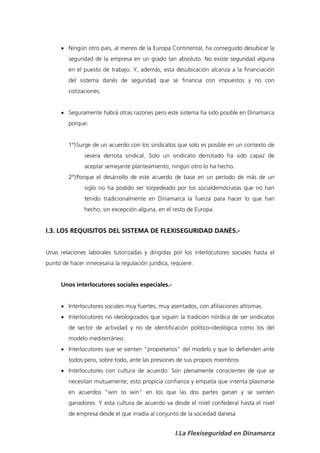  Ningún otro país, al menos de la Europa Continental, ha conseguido desubicar la
         seguridad de la empresa en un grado tan absoluto. No existe seguridad alguna
         en el puesto de trabajo. Y, además, esta desubicación alcanza a la financiación
         del sistema danés de seguridad que se financia con impuestos y no con
         cotizaciones.


       Seguramente habrá otras razones pero este sistema ha sido posible en Dinamarca
         porque:


         1º) Surge de un acuerdo con los sindicatos que solo es posible en un contexto de
               severa derrota sindical. Solo un sindicato derrotado ha sido capaz de
               aceptar semejante planteamiento; ningún otro lo ha hecho.
         2º) Porque el desarrollo de este acuerdo de base en un período de más de un
               siglo no ha podido ser torpedeado por los socialdemócratas que no han
               tenido tradicionalmente en Dinamarca la fuerza para hacer lo que han
               hecho, sin excepción alguna, en el resto de Europa.


I.3. LOS REQUISITOS DEL SISTEMA DE FLEXISEGURIDAD DANÉS.-


Unas relaciones laborales tutorizadas y dirigidas por los interlocutores sociales hasta el
punto de hacer innecesaria la regulación jurídica, requiere:


      Unos interlocutores sociales especiales.-


       Interlocutores sociales muy fuertes, muy asentados, con afiliaciones altísimas
       Interlocutores no ideologizados que siguen la tradición nórdica de ser sindicatos
         de sector de actividad y no de identificación político-ideológica como los del
         modelo mediterráneo
       Interlocutores que se sienten “propietarios” del modelo y que lo defienden ante
         todos pero, sobre todo, ante las presiones de sus propios miembros
       Interlocutores con cultura de acuerdo: Son plenamente conscientes de que se
         necesitan mutuamente; esto propicia confianza y empatía que intenta plasmarse
         en acuerdos “win to win” en los que las dos partes ganan y se sienten
         ganadores. Y esta cultura de acuerdo va desde el nivel confederal hasta el nivel
         de empresa desde el que irradia al conjunto de la sociedad danesa


                                                    I.La Flexiseguridad en Dinamarca
 
