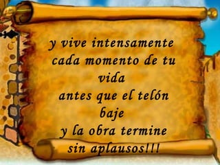 y vive intensamente  cada momento de tu vida  antes que el telón baje  y la obra termine sin aplausos!!! 