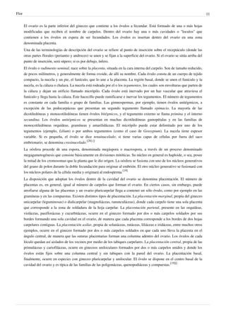 Flor 11
El ovario es la parte inferior del gineceo que contiene a los óvulos a fecundar. Está formado de una o más hojas
modificadas que reciben el nombre de carpelos. Dentro del ovario hay una o más cavidades o "loculos" que
contienen a los óvulos en espera de ser fecundados. Los óvulos es insertan dentro del ovario en una zona
denominada placenta.
Una de las terminologías de descripción del ovario se refiere al punto de inserción sobre el receptáculo (donde las
otras partes florales (periantio y androceo) se unen y se fijan a la superficie del ovario. Si el ovario se sitúa arriba del
punto de inserción, será súpero; si es por debajo, ínfero.
El óvulo o rudimento seminal, nace sobre la placenta, situada en la cara interna del carpelo. Son de tamaño reducido,
de pocos milímetros, y generalmente de forma ovoide, de allí su nombre. Cada óvulo consta de un cuerpo de tejido
compacto, la nucela y un pie, el funículo, que lo une a la placenta. La región basal, donde se unen el funículo y la
nucela, es la cálaza o chalaza. La nucela está rodeada por el o los tegumentos, los cuales son envolturas que parten de
la cálaza y dejan un orificio llamado micrópilo. Cada óvulo está inervado por un haz vascular que atraviesa el
funículo y llega hasta la cálaza. Este hacecillo puede ramificarse e inervar los tegumentos. El número de tegumentos
es constante en cada familia o grupo de familias. Las gimnospermas, por ejemplo, tienen óvulos unitégmicos, a
excepción de las podocarpáceas que presentan un segundo tegumento llamado epimacio. La mayoría de las
dicotiledóneas y monocotiledóneas tienen óvulos bitégmicos, y el tegumento externo se llama primina y el interno
secundina. Los óvulos unitégmicos se presentan en muchas dicotiledóneas gamopétalas y en las familias de
monocotiledóneas orquídeas, gramíneas y amarilidáceas. El micrópilo puede estar delimitado por uno de los
tegumentos (ejemplo, Lilium) o por ambos tegumentos (como el caso de Gossypium). La nucela tiene espesor
variable. Si es pequeña, el óvulo se dice tenuinucelado; si tiene varias capas de células por fuera del saco
embrionario, se denomina crasinucelado.
[28] []
La oósfera procede de una espora, denominada megáspora o macrospora, a través de un proceso denominado
megagametogénesis que consiste básicamente en divisiones mitóticas. Su núcleo en general es haploide, o sea, posee
la mitad de los cromosomas que la planta que le dio origen. La oósfera se fusiona con uno de los núcleos generativos
del grano de polen durante la doble fecundación para originar al embrión. El otro núcleo generativo se fusionará con
los núcleos polares de la célula media y originará al endosperma.
[19]
La disposición que adoptan los óvulos dentro de la cavidad del ovario se denomina placentación. El número de
placentas es, en general, igual al número de carpelos que forman el ovario. En ciertos casos, sin embargo, puede
atrofiarse alguna de las placentas y un ovario pluricarpelar llega a contener un sólo óvulo, como por ejemplo en las
gramíneas y en las compuestas. Existen distintos tipos de placentación. La placentación marginal, propia del gineceo
unicarpelar (leguminosas) o dialicarpelar (magnoliáceas, ranunculáceas), donde cada carpelo tiene una sola placenta
que corresponde a la zona de soldadura de la hoja carpelar. La placentación parietal, presente en las orquídeas,
violáceas, pasifloráceas y cucurbitáceas, ocurre en el gineceo formado por dos o más carpelos soldados por sus
bordes formando una sola cavidad en el ovario, de manera que cada placenta corresponde a los bordes de dos hojas
carpelares contiguas. La placentación axilar, propia de solanáceas, rutáceas, liliáceas e iridáceas, entre muchos otros
ejemplos, ocurre en el gineceo formado por dos o más carpelos soldados en que cada uno lleva la placenta en el
ángulo central, de manera que las suturas placentarias forman una columna adentro del ovario. Los óvulos de cada
lóculo quedan así aislados de los vecinos por medio de los tabiques carpelares. La placentación central, propia de las
primuláceas y cariofiláceas, ocurre en gineceos uniloculares formados por dos o más carpelos unidos y donde los
óvulos están fijos sobre una columna central y sin tabiques con la pared del ovario. La placentación basal,
finalmente, ocurre en especies con gineceo pluricarpelar y unilocular. El óvulo se dispone en el centro basal de la
cavidad del ovario y es típica de las familias de las poligonáceas, quenopodiáceas y compuestas.
[19][]
 