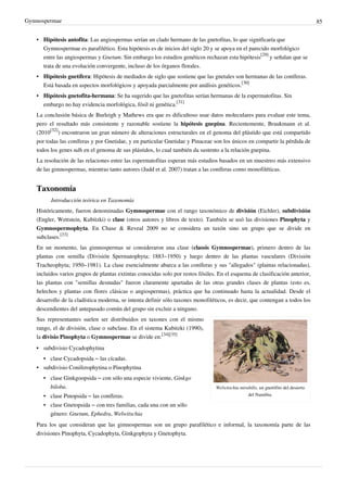 Gymnospermae 85
• Hipótesis antofita: Las angiospermas serían un clado hermano de las gnetofitas, lo que significaría que
Gymnospermae es parafilético. Esta hipótesis es de inicios del siglo 20 y se apoya en el parecido morfológico
entre las angiospermas y Gnetum. Sin embargo los estudios genéticos rechazan esta hipótesis
[29]
y señalan que se
trata de una evolución convergente, incluso de los órganos florales.
• Hipótesis gnetífera: Hipótesis de mediados de siglo que sostiene que las gnetales son hermanas de las coníferas.
Está basada en aspectos morfológicos y apoyada parcialmente por análisis genéticos.
[30]
• Hipótesis gnetofita-hermana: Se ha sugerido que las gnetofitas serían hermanas de la espermatofitas. Sin
embargo no hay evidencia morfológica, fósil ni genética.
[31]
La conclusión básica de Burleigh y Mathews era que es dificultoso usar datos moleculares para evaluar este tema,
pero el resultado más consistente y razonable sostiene la hipótesis gnepina. Recientemente, Braukmann et al.
(2010
[32]
) encontraron un gran número de alteraciones estructurales en el genoma del plástido que está compartido
por todas las coníferas y por Gnetidae, y en particular Gnetidae y Pinaceae son los únicos en compartir la pérdida de
todos los genes ndh en el genoma de sus plástidos, lo cual también da sustento a la relación gnepina.
La resolución de las relaciones entre las espermatofitas esperan más estudios basados en un muestreo más extensivo
de las gimnospermas, mientras tanto autores (Judd et al. 2007) tratan a las coníferas como monofiléticas.
Taxonomía
Introducción teórica en Taxonomía
Históricamente, fueron denominadas Gymnospermae con el rango taxonómico de división (Eichler), subdivisión
(Engler, Wettstein, Kubitzki) o clase (otros autores y libros de texto). También se usó las divisiones Pinophyta y
Gymnospermophyta. En Chase & Reveal 2009 no se considera un taxón sino un grupo que se divide en
subclases.
[33]
En un momento, las gimnospermas se consideraron una clase (classis Gymnospermae), primero dentro de las
plantas con semilla (División Spermatophyta; 1883~1950) y luego dentro de las plantas vasculares (División
Tracheophyta; 1950~1981). La clase esencialmente abarca a las coníferas y sus "allegados" (plantas relacionadas),
incluidos varios grupos de plantas extintas conocidas solo por restos fósiles. En el esquema de clasificación anterior,
las plantas con "semillas desnudas" fueron claramente apartadas de las otras grandes clases de plantas (esto es,
helechos y plantas con flores clásicas o angiospermas), práctica que ha continuado hasta la actualidad. Desde el
desarrollo de la cladística moderna, se intenta definir sólo taxones monofiléticos, es decir, que contengan a todos los
descendientes del antepasado común del grupo sin excluir a ninguno.
Welwitschia mirabilis, un gnetófito del desierto
del Namibia.
Sus representantes suelen ser distribuidos en taxones con el mismo
rango, el de división, clase o subclase. En el sistema Kubitzki (1990),
la divisio Pinophyta o Gymnospermae se divide en:
[34][35]
•
• subdivisio Cycadophytina
• clase Cycadopsida – las cícadas.
•
• subdivisio Coniferophytina o Pinophytina
• clase Ginkgoopsida – con sólo una especie viviente, Ginkgo
biloba.
• clase Pinopsida – las coníferas.
• clase Gnetopsida – con tres familias, cada una con un sólo
género: Gnetum, Ephedra, Welwitschia
Para los que consideran que las gimnospermas son un grupo parafilético e informal, la taxonomía parte de las
divisiones Pinophyta, Cycadophyta, Ginkgophyta y Gnetophyta.
 