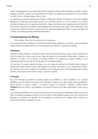 Plantae 35
vegetal" (principalmente con una pared celular rígida y cloroplastos donde ocurre la fotosíntesis), estando sus células
agrupadas en tejidos y órganos con especialización del trabajo. Los órganos que pueden poseer son, por ejemplo,
raíz, tallo y hojas, y en algunos grupos, flores y frutos.
La importancia que poseen las plantas para el hombre es indiscutible. Sin ellas no podríamos vivir, ya que las plantas
delinearon la composición de los gases presentes en la atmósfera terrestre y, en los ecosistemas, son la fuente
primaria de alimento para los organismos heterótrofos. Además, las plantas poseen importancia para el hombre de
forma directa: como fuente de alimento; como materiales para construcción, leña y papel; como ornamentales; como
sustancias que empeoran o mejoran la salud y que por lo tanto tienen importancia médica; y como consecuencia de
lo último, como materia prima de la industria farmacológica.
Circunscripciones de Plantae
Véase también: Historia de la clasificación de los organismos
La circunscripción del reino Plantae y la definición de planta fueron cambiando con el tiempo, si bien la definición
siempre incluyó a las plantas terrestres, las más importantes para el hombre y el grupo más estudiado.
Etimología
El término neolatino 'Plantae' y el castellano 'planta' derivan del latín planta (brote, retoño) y plantare (quedarse allí
donde las plantas de los pies tocan el suelo). Bajo este punto de vista, podríamos llamar planta a cualquier ser
plantado en el suelo o en un sustrato; sin embargo, podemos ver excepciones en algunos briófitos y en la
angiosperma lenteja de agua, que no están fijos pero los consideramos plantas.
Por otro lado, el concepto moderno de planta, viene del sistema de clasificación de Haeckel, quien descarta el
antiguo reino vegetal, creando un nuevo reino Plantae con un sentido más natural y con sus características comunes,
por lo que este nuevo reino no admite como miembros a otros organismos que no están relacionados con las plantas
terrestres, como sucede con las bacterias, hongos y protistas en general.
Conceptos
Hay varios conceptos que definen las plantas, algunos son polifiléticos y otros monofiléticos. Los conceptos
polifiléticos son dos: Primero el de planta como equivalente al antiguo reino vegetal donde estaban agrupaban las
plantas terrestres con algas y hongos; y el segundo concepto es de Haeckel y Whittaker, también llamado
Metaphyta por otros autores y que agrupaban a las plantas terrestres con las algas multicelulares (verdes, rojas y
pardas).
Los conceptos monofiléticos son los que tienen relevancia para la taxonomía. En el ambiente científico, los taxones
útiles son aquellos que agrupan un ancestro común más todos sus descendientes, porque son los más valorados en la
búsqueda de la filogenia: por ejemplo, son más predictivos y utilizados en los trabajos sobre evolución. Las
definiciones de Plantae monofiléticas son tres:
 