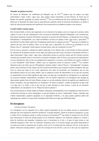 Plantae 38
Margulis: las plantas terrestres
El sistema de Whittaker fue modificado por Margulis, que en 1971
[12]
propuso que los grupos con algas
multicelulares ("algas verdes", algas rojas, algas pardas) fueran transferidos al reino Protista, de forma que en
Plantae sólo queden agrupadas las plantas terrestres.
[13]
En esta modificación del reino realizada por Margulis, lo
define por el desarrollo de tejidos para la especialización autótrofa (modo de nutrición fotosintética), en donde el
factor de selección del ambiente más significativo fue la transición de un ambiente acuático a uno terrestre.
Cavalier-Smith: el primer plasto
Para Cavalier-Smith, el factor más importante en la evolución de las plantas está en el origen de la primera célula
vegetal, lo cual se dio por simbiogénesis entre un protozoo heterótrofo fagótrofo biflagelado y una cianobacteria.
Este primer organismo eucariota fotosintético representa al ancestro del reino Plantae y es llamado por otros autores
Primoplantae o Archaeplastida, cuyo clado monofilético involucra las plantas verdes, algas rojas y glaucofitas.
[14]
Inicialmente Cavalier-Smith sugirió que Viridiplantae podría tener la categoría de reino,
[15]
hasta que se estableció la
relación que hay entre las plantas verdes con las algas rojas y glaucofitas. Es común en la actualidad el uso de
Plantae como el "supergrupo" donde aparece el primer plasto, antes de considerarlo un reino.
[16]
Con los nuevos caracteres y métodos de análisis aparecidos en los últimos años, se han resuelto en líneas generales
las relaciones de las plantas terrestres con las algas, que indican que todo lo que conocemos como plantas terrestres y
algas relacionadas ("algas verdes", algas rojas y glaucofitas), poseen un ancestro común, que fue el primer ancestro
eucariota que incorporó al que se convertiría en el primer cloroplasto sobre la Tierra, en un proceso de endosimbiosis
con una cianobacteria. Hoy en día, esta agrupación de organismos se reconoce como Plantae por muchos científicos
(a veces llamándola "clado Plantae", debido a que sus organismos tienen un antecesor común).
[17]
Los nombres
alternativos para este clado, que son "Primoplantae" (primera "planta" sobre la Tierra) y "Archaeplastida" (el antiguo
plasto), hacen referencia al más antiguo ancestro eucariota fotosintético que incorporó al primer cloroplasto. Hay que
tener en cuenta que luego de ese evento aparecieron otros tipos de eucariontes con cloroplastos, que no eran
descendientes directos de este clado, debido a que se repitieron eventos de endosimbiosis en los que otro eucariota
no emparentado con este clado engullía un alga verde o un alga roja e incorporaba sus cloroplastos en su organismo
en un proceso llamado "endosimbiosis secundaria". Por eso muchos organismos con cloroplastos (por ejemplo las
algas pardas) quedan fuera del taxón Plantae, porque no son descendientes directos de aquéllos que adquirieron el
primer cloroplasto, sino que adquirieron sus cloroplastos "de forma secundaria", cuando incorporaron un alga verde
o un alga roja a su célula, y hoy en día son por lo tanto ubicados en otros taxones, a pesar de ser eucariotas
multicelulares con cloroplastos (ver en "Origen de todas las plantas").
Esta circunscripción en sentido amplio de Plantae (supergrupo Archaeplastida) vino acompañada de toda una nueva
clasificación eucariota en varios supergrupos, en que por ejemplo, los reinos "tradicionales" Fungi y Animalia, que
estaban emparentados, quedaron agrupados en el supergrupo Unikonta, y las algas pardas quedaron dentro del
supergrupo que contiene a los que tienen cloroplastos derivados de un alga roja (Chromalveolata).
El cloroplasto
Artículo principal: Cloroplasto
Los cloroplastos son las organelas de la célula vegetal responsables de que las plantas posean su característica
principal: que sean organismos autótrofos (produzcan "su propio alimento" a partir de sustancias inorgánicas), ya que
es dentro de los cloroplastos donde se realiza el proceso de fotosíntesis
[18]
, que utiliza la energía de la luz del Sol
para almacenarla en forma de energía química en las moléculas orgánicas. Las moléculas orgánicas se forman a
partir de moléculas más pequeñas, inorgánicas, que se encuentran en el aire y el agua (el agua misma es una
molécula inorgánica). Para "unir" las moléculas inorgánicas entre sí se necesita energía, que queda almacenada en
esa unión (una unión se representa por un palito, como en C-C, la unión entre dos carbonos). Por eso se dice que las
plantas "almacenan energía química" a partir de la energía de la luz del Sol, y por eso se dice que son organismos
 