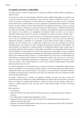 Plantae 53
Las plantas terrestres o embriofitas
Las plantas terrestres se dividen en grupos que nos resultan muy familiares: briofitas, helechos, gimnospermas y
plantas con flores.
La vida nació en el agua. Las plantas llamadas embriofitas (nombre científico Embryophyta) son conocidas como
"las plantas terrestres" porque son prácticamente el único grupo que colonizó la superficie de la tierra, y el más
exitoso. Como plantas colonizadoras de un medio diferente, en comparación a las algas de las que se originaron
poseen caracteres que les permite adaptarse a las nuevas condiciones, principalmente poseen adaptaciones a la falta
de agua, a la mayor exposición a los rayos ultravioletas del Sol en comparación a la que hay en el agua, y la mayor
exposición al oxígeno en comparación a la que hay en el agua. Son "plantas terrestres" o embriofitas las plantas que
nos resultan más conocidas, en particular los musgos, los helechos, las gimnospermas (el grupo de gimnospermas
más conocido son las coníferas) y las angiospermas (mal llamadas "plantas con flores", son casi todas las
embriofitas). Prácticamente el resto de los eucariotas con cloroplastos se encuentra en el agua y se los llama "algas".
Para entender qué es lo que vemos cuando observamos una embriofita primero debemos comprender cómo es su
ciclo de vida. Las embriofitas poseen un ciclo de vida haplo-diplonte, es decir que poseen dos generaciones
alternadas de individuos: el esporofito 2n y el gametofito n. En las plantas terrestres actuales, el esporofito y el
gametofito son muy diferentes entre sí (aunque hay científicos que creen que al principio eran similares
morfológicamente), a esta situación se la llama "alternancia de generaciones heteromórfica" (heteromórfica: "con
morfos diferentes"). El gametofito y el esporofito pueden ser increíblemente diferentes según el grupo de que se
trate, podemos diferenciar entre los musgos en sentido amplio, las pteridofitas y las espermatofitas. En los musgos, el
cuerpo fotosintético es la parte haplonte de su ciclo de vida, mientras que el estadio diplonte se limita a un pequeño
pie que no fotosintetiza, nutricionalmente es dependiente del estadio haplonte. En pteridofitas (licopodios, helechos y
afines) lo que normalmente llamamos "helecho" es el estadio diplonte de su ciclo de vida, y el estadio haplonte está
representado por un pequeño cuerpo fotosintético sin organización en tejidos ("talo") que crece en el suelo. En las
plantas con semilla o espermatofitas (gimnospermas y angiospermas), lo que normalmente reconocemos como el
cuerpo de la planta es sólo el estadio diplonte de su ciclo de vida, creciendo el estadio haplonte "enmascarado"
dentro del grano de polen y del óvulo.
Los estadios multicelulares de las embriofitas poseen un modo de crecer hasta ser multicelulares diferente del que
estamos acostumbrados a ver en los animales. En plantas, siempre se conserva alguna región cuyas células poseen la
capacidad de dividirse y dar todo tipo de tejidos, a estas regiones se las llama meristemas. Suele haber meristemas,
por ejemplo, en la punta del tallo y la punta de las raíces. Sólo en los meristemas se observa el crecimiento de células
nuevas que luego se diferenciarán.
Las plantas, a diferencia de los animales, son organismos modulares, esto quiere decir que su cuerpo está
estructurado en forma de módulos que se repiten indefinidamente: por ejemplo cada rama de un árbol, con su tallo y
hojas, es un módulo. Los módulos pueden producirse y perderse sin mayor riesgo para la planta, siempre que se
conserve la cantidad suficiente de ellos como para que los órganos puedan cumplir con todas sus funciones
eficientemente.
Más características:
•
• No se desplazan.
• Nutrición: fotosíntesis (por lo que el dióxido de carbono es necesario), y respiración (por lo que el oxígeno es
necesario).
•
• Con "célula vegetal" con pared celular, plasmodesmos, vacuola.
• Contienen flavonoides, que las ayudan a sobrevivir bajo los rayos ultravioletas del Sol, más intensos en la
superficie terrestre que bajo el agua.
• Contienen un metabolismo diferente del de las algas de las que se originaron para sobrevivir bajo la alta presión
de oxígeno presente en la atmósfera terrestre.
 
