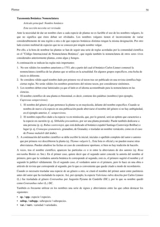 Plantae 58
Taxonomía Botánica: Nomenclatura
Artículo principal: Nombre botánico
Esta sección necesita ser revisada
Ante la necesidad de dar un nombre claro a cada especie de plantas no es factible el uso de los nombres vulgares, lo
que no significa que éstos deban ser olvidados. Los nombres vulgares tienen el inconveniente de variar
considerablemente de una región a otra o de que especies botánicas distintas tengan la misma designación. Por otro
lado existen multitud de especies que no se conocen por ningún nombre vulgar.
Por ello, a la hora de nombrar las plantas se han de seguir una serie de reglas acordadas por la comunidad científica
en el "Código Internacional de Nomenclatura Botánica", que regula también la nomenclatura de otros seres vivos
considerados anteriormente plantas, como algas y hongos.
A continuación se indican las reglas más importantes:
1. No son válidos los nombres anteriores a 1753, año a partir del cual el botánico Carlos Linneo comenzó la
nomenclatura científica de las plantas que se utiliza en la actualidad. En algunos grupos específicos, esta fecha de
inicio es diferente.
2.
2. Se considera válido aquel nombre dado por primera vez al taxon tras ser publicado en una revista científica bajo
ciertas reglas. No serán válidos los nombres posteriores del mismo taxon, por considerarse sinónimos.
3. Los nombres deben estar latinizados ya que el latín es el idioma acostumbrado para la nomenclatura en las
ciencias.
4. El nombre científico de una planta es binominal, es decir, contiene dos palabras (nombres) (por ejemplo,
Cupressus sempervirens):
1. El nombre del género al que pertenece la planta va en mayúscula, delante del nombre específico. Cuando se
nombra de nuevo a la especie en una publicación puede abreviarse el nombre del género si no hay ambigüedad,
en el ejemplo anterior, C. sempervirens.
2. El nombre específico dado a la especie va en minúscula, que, por lo general, será un epíteto que caracterice a
la especie en cuestión (p. ej. Sibbaldia procumbens, por ser una planta postrada). Puede también dedicarse a
una persona (p. ej. Rubus castroviejoi, que está dedicado al botánico español Santiago Castroviejo Bolíbar) o
lugar (p. ej. Crataegus granatensis, granadino, de Granada), o trasladar un nombre vernáculo, como en el caso
de Prunus mahaleb (del árabe).
5. A continuación del nombre científico se debe escribir la inicial, iniciales o apellido completo del autor o autores
que por primera vez describieron la planta (ej. Thymus vulgaris L.. Esta lista es oficial y no pueden usarse otras
abreviaturas. Pueden añadirse las fechas en caso de considerarse oportuno, si bien no hay tradición de hacerlo.
A veces, tras el nombre científico, aparecen las partículas ex o in entre la abreviatura de dos autores (ej. Rosa
micrantha Borrer ex Sm.). En el primer caso, quiere decir que el segundo autor concede la autoría del nombre al
primero, pero que la verdadera autoría botánica le corresponde al segundo, esto es, el primero sugirió el nombre y el
segundo lo publicó válidamente. En el segundo caso, el verdadero autor es el primero, pero lo hace en una obra o
artículo de revista que corresponde al segundo, por lo que es conveniente que quede citado a modo de recordatorio.
Cuando es necesario trasladar una especie de un género a otro, se citará el nombre del primer autor entre paréntesis
antes del autor que ha trasladado la especie. Así, por ejemplo, la especie Valeriana rubra descrita por Carlos Linneo
(L.) fue trasladada al género Centranthus por Augustin Pyrame de Candolle (DC.), por lo que su nombre quedó
como Centranthus ruber (L.) DC.
También es frecuente utilizar en los nombres una serie de signos y abreviaturas entre las que caben destacar los
siguientes:
• sp. / spp.: especie / especies.
• subsp. / subspp.: subespecie / subespecies.
• var. / varr.: variedad / variedades.
 