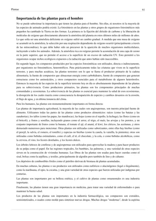 Plantae 61
Importancia de las plantas para el hombre
No se puede subestimar la importancia que tienen las plantas para el hombre. Sin ellas, ni nosotros ni la mayoría de
las especies de animales podría existir. La fotosíntesis en las plantas y otros grupos de organismos fotosintéticos más
pequeños ha cambiado la Tierra en dos formas. La primera es la fijación del dióxido de carbono y la liberación de
moléculas de oxígeno que directamente alteraron la atmósfera del planeta en estos últimos miles de millones de años.
Lo que solía ser una atmósfera deficiente en oxígeno sufrió un cambio gradual. A medida que una masa de oxígeno
se acumuló en la atmósfera, la selección por una respiración dependiente de oxígeno ocurrió (principalmente a través
de las mitocondrias), lo que debe haber sido un precursor de la aparición de muchos organismos multicelulares,
incluyendo a todos los animales. Además, la atmósfera rica en oxígeno permite la acumulación de una capa de ozono
en la parte superior, que no permite el acceso a la superficie de un exceso de radiación UV. Esto permitió a los
organismos ocupar nichos ecológicos expuestos a la radiación que antes habían sido inaccesibles.
En segundo lugar, los compuestos producidos por las especies fotosintéticas son utilizados, directa o indirectamente,
por organismos no fotosintéticos, heterotróficos. Para prácticamente todas las criaturas que viven en la superficie
terrestre, y para muchas acuáticas, las plantas terrestres son lo que se llama el productor primario de la cadena
alimentaria, la fuente de compuestos que almacenan energía como carbohidratos, fuente de compuestos que generan
estructuras como los aminoácidos, y otros compuestos esenciales para el metabolismo de algunos heterótrofos.
Entonces la mayoría de las especies de la superficie terrestre hoy en día es absolutamente dependiente de las plantas
para su sobrevivencia. Como productores primarios, las plantas son los componentes principales de muchas
comunidades y ecosistemas. La sobrevivencia de las plantas es esencial para mantener la salud de esos ecosistemas,
la disrupción de los cuales traería como consecuencia la desaparición de especies y cambios desastros en la erosión,
el flujo de agua, y en última instancia del clima.
Para los humanos, las plantas son monumentalmente importantes en forma directa:
Las plantas de importancia agricultural, la mayoría de las cuales son angiospermas, son nuestra principal fuente de
alimento. Utilizamos todas las partes de las plantas como productos alimenticios: raíces (como las batatas y las
zanahorias), los tallos (como las papas, las mandiocas), las hojas (como en el repollo, la lechuga), las flores (como en
el brócoli), y frutos y semillas, incluyendo granos como el arroz, el trigo, el maíz, las arvejas y los porotos, y un
conjunto importante de frutos como la banana, el tomate el ají, el ananá, el kiwi, los cítricos, las aceitunas, y otros
demasiado numerosos para mencionar. Otras plantas son utilizadas como saborizantes, entre ellas hay hierbas (como
el perejil, la salvia, el romero, el tomillo) y especias no hierbas (como la canela, la vainilla, la pimienta), otras son
utilizadas como bebidas estimulantes, como el café, el té, el chocolate, y la cola, o como bebidas alcohólicas, como
la cerveza, el vino, los licores destilados, y los licores dulces.
Los árboles leñosos de coníferas y de angiospermas son utilizados para aprovechar la madera y para hacer productos
de su pulpa como el papel. En las regiones tropicales, los bambúes, las palmeras, y una variedad de otras especies
sirven en la construcción de viviendas humanas. Las fibras de las plantas son usadas para hacer cuerdas como el
sisal, bolsas como la arpillera, y textiles, principalmente de algodón pero también de lino y de cáñamo.
Los depósitos de combustibles fósiles como el petróleo derivan de biomasa de plantas acumuladas.
En muchas culturas, las plantas o sus productos son utilizados como eufóricos o alucinógenos (legal o ilegalmente),
como la marihuana, el opio, la cocaína, y una gran variedad de otras especies que fueron utilizadas por indígenas por
centurias.
Las plantas son importantes por su belleza estética, y el cultivo de plantas como ornamentales es una industria
importante.
Finalmente, las plantas tienen una gran importancia en medicina, para tratar una variedad de enfermedades o para
mantener la buena salud.
Los productos de las plantas son importantes en la industria farmacológica, sus compuestos son extraídos,
semisintetizados, o usados como molde para sintetizar nuevas drogas. Muchas drogas "modernas", desde la aspirina
 