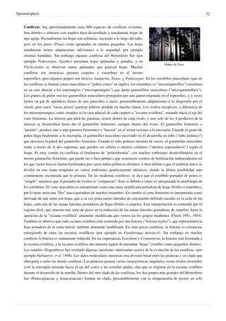 Spermatophyta 72
Hábito de Pinus.
Coníferas: hay aproximadamente unas 600 especies de coníferas vivientes.
Son árboles o arbustos con madera bien desarrollada y usualmente hojas de
tipo aguja. Normalmente las hojas son solitarias, naciendo a lo largo del tallo,
pero en los pinos (Pinus) están agrupadas en ramitas pequeñas. Las hojas
usualmente tienen adaptaciones adicionales a la sequedad, por ejemplo
estomas hundidos. Sin embargo algunas coníferas del Hemisferio Sur (por
ejemplo Podocarpus, Agathis) presentan hojas aplanadas y grandes, y en
Phyllocladus se observan ramas aplanadas que parecen hojas. Muchas
coníferas son monoicas (poseen carpelos y estambres en el mismo
esporofito), pero algunos grupos son dioicos: Juniperus, Taxus, y Podocarpus. En los estróbilos masculinos (que en
las coníferas se llaman conos masculinos o "pollen cones" en inglés), los estambres (o "microesporofilos") sostienen
en su cara abaxial a los esporangios ("microsporangios") que darán gametofitos masculinos ("microgametofitos").
Los granos de polen son los gametofitos masculinos protegidos por una pared originada en el esporofito, y a veces
tienen un par de apéndices llenos de aire parecidos a sacos, presumiblemente adaptaciones a la dispersión por el
viento, pero estos "sacos aéreos" parecen haberse perdido en muchas líneas. Los óvulos receptivos, a diferencia de
los microsporangios, están situados en la cara adaxial de cada carpelo o "escama ovulífera", mirando hacia el eje del
cono femenino. La meiosis que dará las gametas, ocurre dentro de cada óvulo, y uno solo de los 4 productos de la
meiosis se desarrollará hasta dar el gametofito femenino, siempre dentro del óvulo. El gametofito femenino o
"protalo", produce uno o más gametos femeninos o "huevos" en el sector cercano a la micropila. Cuando el grano de
polen llega finalmente a la micropila, el gametofito masculino encerrado en él desarrolla un tubo ("tubo polínico")
que atraviesa la pared del gametofito femenino. Cuando el tubo polínico termina de crecer, el gametofito masculino
emite a través de él dos espermas, que pueden ser células o núcleos celulares ("núcleos espermáticos") según el
linaje. Es muy común en coníferas el fenómeno de "poliembronía", con muchos embriones desarrollándose en el
mismo gametofito femenino, que puede ser o bien debido a que ocurrieron eventos de fertilización independientes en
los que varios huevos fueron fertilizados por varios tubos polínicos distintos, o bien debido a que el embrión único se
dividió en una etapa temprana en varios embriones genéticamente idénticos, siendo la última posibilidad más
comúnmente encontrada que la primera. En las modernas coníferas, se dice que el estróbilo portador de polen es
"simple", mientras que el portador de óvulos es "compuesto". Esto es debido a cómo es interpretada la morfología de
los estróbilos: El cono masculino es interpretado como una rama modificada portadora de hojas fértiles o estambres,
por lo tanto sería una "flor" única portadora de muchos estambres. En cambio el cono femenino es interpretado como
derivado de una rama con hojas, que a su vez porta ramas laterales de crecimiento definido nacidas en la axila de las
hojas, cada una de las ramas laterales portadoras de hojas fértiles o carpelos. Esta interpretación es sostenida por el
registro fósil, que muestra una serie de pasos en la reducción de las ramas laterales portadoras de carpelos, hasta la
aparición de la "escama ovulífera" altamente modificada que vemos en los grupos modernos (Florin 1951, 1954).
También se observa que cada escama ovulífera está sostenida por una bráctea ("bráctea tectriz"), que representaría la
hoja portadora de la rama lateral, también altamente modificada. En unas pocas coníferas, la bráctea es conspicua,
emergiendo de entre las escamas ovulíferas (por ejemplo en Pseudotsuga mensiezii). Sin embargo en muchas
coníferas la bráctea es sumamente reducida. En las cupresáceas Taxodium y Cryptomeria, la bráctea está fusionada a
la escama ovulífera, y la escama ovulífera aún muestra signos de presentar "hojas" (visibles como pequeños dientes).
Los estudios filogenéticos han revelado algunas cuestiones interesantes acerca de la evolución de las coníferas. (por
ejemplo Stefanovic et al. 1998). Los datos moleculares muestran una división basal entre las pináceas y un clado que
albergaría a todas las demás coníferas. Las pináceas poseen varias características singulares, como óvulos invertidos
(con la micropila mirando hacia el eje del cono) y las semillas aladas, alas que se originan en la escama ovulífera
durante el desarrollo de la semilla. Dentro del otro clado de las coníferas, los dos grupos más grandes del Hemisferio
Sur (Podocarpaceae y Araucariaceae) forman un clado, presumiblemente con la sinapomorfía de poseer un solo
 