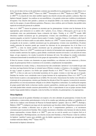 Gymnospermae 84
de los sets de datos de hoy en día moleculares sostienen una monofilia de las gimnospermas vivientes (Bowe et al.
2000,
[3]
Burleigh y Mathews 2004,
[12]
Chaw et al. 2000,
[13]
Goremykin et al. 1996,
[14]
Rydin et al. 2002,
[15]
Soltis et
al. 2002
[16]
). La mayoría de estos datos también sugieren una relación cercana entre gnetales y pináceas. Bajo esta
hipótesis llamada "gnepina", las coníferas no son monofiléticas, y las gnetales serían unas coníferas extremadamente
divergentes. Una relación entre gnetales y pináceas era inesperada debido a las muchas diferencias morfológicas
entre los dos grupos y la gran diferencia genómica. Pinaceae y otras coníferas, pero no Gnetales, han perdido cierta
repetición invertida del genoma de su plástido.
Hori et al. (1985
[17]
) fueron los primeros en encontrar que las gimnospermas vivientes eran las hermanas de las
angiospermas, pero incluyeron en su análisis sólo 3 géneros, Cycas, Ginkgo y Metasequoia, por lo que no fue
considerada como una particularmente buena evaluación del tópico. Troitsky et al. (1991
[18]
) usando ARN
ribosómico también encontraron que las gimnospermas vivientes eran monofiléticas, pero también usaron un
muestreo pequeño, un total de 11 géneros fueron usados (3 cícadas, 2 gnétidas, Ginkgo y 5 coníferas) y sólo hasta 6
géneros de todo el set fueron usados en cada análisis. Hasebe et al. (1992
[19]
) usaron secuencias rbcL del plástido en
un pequeño set de taxones y también encontraron que las gimnospermas vivientes eran monofiléticas. El primer
estudio molecular de muestreo grande que examinó las relaciones de las gimnospermas fue el de Chaw et al.
(1997
[20]
), y como los demás estudios encontraron que las gimnospermas vivientes eran hermanas de las
angiospermas. Chase et al. (1993
[21]
) asumieron que la relación de hermandad entre angiospermas y gimnospermas
en estos estudios anteriores fue espúrea y quizás debida a insuficiente muestreo de taxones o a la atracción de ramas
largas, así que asignaron a las cícadas la posición de hermanas del resto. Sin embargo los estudios moleculares
continuaron demostrando la monofilia de los dos grupos de espermatofitas vivientes (Ran et al. 2010
[22]
).
Si bien los taxones vivientes son claramente un grupo monofilético, sus relaciones con los numerosos y diversos
grupos de gimnospermas fósiles se mantienen en la oscuridad y completamente incomprendidos.
Tradicionalmente las cícadas, Ginkgo, y Araucariaceae han sido considerados "primitivos" en el sentido de que cada
uno tiene una larga historia fósil que se extiende hasta el Pérmico (cícadas) o el Jurásico, y los miembros vivientes
de estos 3 grupos se parecen a sus fósiles (por ejemplo Passalia et al. 2010,
[23]
Sun et al. 2008,
[24]
Kunzmann
2007
[25]
), si bien en cada caso la diversidad taxonómica de los grupos vivientes es más baja que en el pasado.
Gnetidae fue muchas veces considerada como el grupo hermano de las angiospermas (Chase et al. 1993
[21]
) y de
hecho Gnetum se parece a una angiosperma en su hábito. Por esta razón, Araucariaceae fue muchas veces ubicado en
el principio de las gimnospermas, mientras que Gnetidae fue ubicada al final. Por supuesto, la retención de caracteres
plesiomórficos no está necesariamente reflejada en los árboles filogenéticos moleculares. La ramificación temprana
de grupos puede haber hecho evolucionar muchos caracters apomórficos, mientras que los grupos que divergieron
más tarde pueden haber retenido caracteres plesiomórficos. Éste es especialmente el caso en grupos ancianos donde
muchos linajes pueden haberse extinguido, como las licofitas, los helechos, las gimnospermas y las angiospermas.
Otras hipótesis
La posición exacta de las gnetales (Gnetidae) con respecto a los otros subclados de gimnospermas vivientes ha sido
problemática y controvertida, particularmente a la luz de los estudios que indicaban que debían ser embebidas en el
clado de las coníferas como hermanas de Pinaceae (la llamada hipótesis "gnepina", Qiu et al. 1999
[26]
). Burleigh y
Mathews (2004
[12]
) condujeron una larga serie de experimentos que buscaban señales filogenéticas en posiciones de
nucleótidos que variaban a diferentes tasas en genes de los 3 compartimentos genómicos, y no encontraron
consistencia para la posición de Gnetidae. Otros estudios encontraron a Gnetidae como hermano de todas las demás
plantas espermatofitas vivientes (Rydin et al. 2002
[15]
), pero esto no está de acuerdo con el registro fósil en el
sentido estratigráfico. Morfológicamente, una relación cercana entre Gnetidae y o bien Pinaceae o todas las coníferas
(la hipótesis "gnetífera") parece poco probable, pero ha habido sugerencias en la literatura que presagiaban este
resultado molecular (Bailey 1944,
[27]
Eames 1952
[28]
).
Resumiendo las hipótesis alternativas:
 
