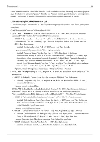 Gymnospermae 86
El más moderno sistema de clasificación considera a todas las embriofitas como una clase y les da a estos grupos el
rango de subclase. Si la relación "gnepina" (Gnetidae con Pinaceae) continúa ganando fuerza, los autores prefieren
nombrar a las coníferas no pináceas como una nueva subclase antes que incluir a Gnetidae en Pinidae.
Clasificación según Christenhusz et al. (2011)
La clasificación, según Christenhusz et al. 2011,
[2]
que también provee una secuencia lineal de las gimnospermas
hasta género:
CLASE Equisetopsida ''sensu lato'' (Chase & Reveal 2009)
• SUBCLASE I. Cycadidae Pax en K.A.E.Prantl, Lehrb. Bot. ed. 9: 203 (1894). Tipo: Cycadaceae. Sinónimo:
Zamiidae Doweld, Tent. Syst. Pl. Vasc.: xv (2001). Tipo: Zamiaceae.
• ORDEN A. Cycadales Pers. ex Bercht. & J.Presl, Přir. Rostlin: 262 (1820). Tipo: Cycadaceae. Sinónimos:
Zamiales Burnett, Outl. Bot.: 490 (1835). Tipo: Zamiaceae. Stangeriales Doweld, Tent. Syst. Pl. Vasc.: xv
(2001). Tipo: Stangeriaceae.
• Familia 1. Cycadaceae Pers., Syn. Pl. 2: 630 (1807), nom. cons. Tipo: Cycas L.
1 género, cerca de 107 especies, Este de África a Japón y Australia.
• Familia 2. Zamiaceae Horan., Prim. Lin. Syst. Nat.: 45 (1834). Tipo: Zamia L. Sinónimos:
Encephalartaceae Schimp. & Schenk en K.A. Zittel, Handb. Palaeontol., Palaeophyt. 2: 215 (1880). Tipo:
Encephalartos Lehm. Stangeriaceae Schimp. & Schenk en K.A. Zittel, Handb. Palaeontol., Palaeophyt.:
216 (1880). Tipo: Stangeria T.Moore. Boweniaceae D.W.Stev., Amer. J. Bot. 68: 1114 (1981). Tipo:
Bowenia Hook.f. Dioaceae Doweld, Tent. Syst. Pl. Vasc.: xv. (2001). Tipo: Dioon Lindl. Microcycadaceae
Tarbaeva, Anat.-Morf. Str. Sem. Cycad.: 19 (1991). Tipo: Microcycas (Miq.) A.DC.
9 géneros, cerca de 206 especies, África tropical y subtropical, Australia y América.
• SUBCLASE II. Ginkgoidae Engl. in H.G.A. Engler & K.A.E. Prantl, Nat. Planzenfam. Nacht.: 341 (1897). Tipo:
Ginkgoaceae.
• ORDEN B. Ginkgoales Gorozh., Lekts. Morf. Sist. Archegon.: 73 (1904). Tipo: Ginkgoaceae.
• Familia 3. Ginkgoaceae Engl. en H.G.A. Engler & K.A.E. Prantl, Nat. Pflanzenfam. Nachtr.: 19 (1897),
nom. cons. Tipo: Ginkgo L.
1 género, 1 especie viviente, China.
• SUBCLASE III. Gnetidae Pax en K.A.E. Prantl, Lehrb. Bot., ed. 9: 203 (1894). Tipo: Gnetaceae. Sinónimos:
Ephedridae Cronquist, Takht. & Zimmerm. ex Reveal, Phytologia 79: 69 (1996). Tipo: Ephedraceae.
Welwitschiidae Cronquist, Takht. & Zimmerm. ex Reveal, Phytologia 79: 71 (1996). Tipo: Welwitschiaceae.
• ORDEN C. Welwitschiales Skottsb. ex Reveal, Phytologia 74: 174 (1993). Tipo: Welwitschiaceae.
• Familia 4. Welwitschiaceae Caruel, Nuovo Giorn. Bot. Ital. 11: 16 (1879), nom. cons. Tipo: Welwitschia
Hook.f. Sinónimos: Tumboaceae Wettst., Handb. Syst. Bot. 2(1): 158 (1903). Tipo: Tumboa Welw., nom.
rej. (≡ Welwitschia Hook.f., nom. cons.)
1 género, 1 especie, Namibia, Angola.
• ORDEN D. Gnetales Blume en C.F.P. von Martius, Consp. Regn. Veg.: 11 (1835). Tipo: Gnetaceae.
• Familia 5. Gnetaceae Blume, Nov. Pl. Expos.: 23 (1833), nom. cons. Tipo: Gnetum L. Sinónimo: Thoaceae
Kuntze en T.E. von Post & C.E.O. Kuntze, Lex. Gen. Phan.: 615 (1903). Tipo: Thoa Aubl.
1 género, 30 especies, India, Malesia, África tropical Oeste, Sudamérica amazónica.
• ORDEN E. Ephedrales Dumort., Anal. Fam. Pl.: 11 (1829). Tipo: Ephedraceae.
• Familia 6. Ephedraceae Dumort., Anal. Fam. Pl.: 11 (1829), nom. cons. Tipo: Ephedra L.
 
