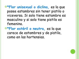 *Flor unisexual o diclina, es la que
posee estambres sin tener pistilo o
viceversa. Si solo tiene estambre es
masculino y si solo tiene pistilo es
femenina.
*Flor estéril o neutra, es la que
carece de estambres y de pistilo,
como en las hortensias.
 
