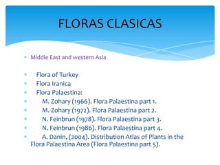Middle East and western Asia
Flora of Turkey
Flora Iranica
Flora Palaestina:
M. Zohary (1966). Flora Palaestina part 1.
M. Zohary (1972). Flora Palaestina part 2.
N. Feinbrun (1978). Flora Palaestina part 3.
N. Feinbrun (1986). Flora Palaestina part 4.
A. Danin, (2004). Distribution Atlas of Plants in the
Flora Palaestina Area (Flora Palaestina part 5).
FLORAS CLASICAS
 
