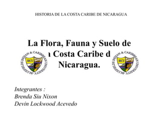 La Flora, Fauna y Suelo de
la Costa Caribe de
Nicaragua.
Integrantes :
Brenda Siu Nixon
Devin Lockwood Acevedo
HISTORIA DE LA COSTA CARIBE DE NICARAGUA
 