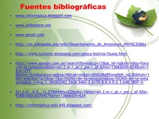Fuentes bibliográficas
• www.informatica.blogspot.com

• www.slideshare.net

• www.gmail.com

• http://es.wikipedia.org/wiki/Departamento_de_Amazonas_(Per%C3%BA)

• http://www.turismo-amazonia.com/pesca-bolivia/fauna.html

• http://www.google.com.pe/search?hl=es&cp=13&gs_id=1g&xhr=t&q=flora
  +de+la+amazonia&bav=on.2,or.r_gc.r_pw.r_qf.&biw=1366&bih=624&um=1
  &ie=UTF-
  8&tbm=isch&source=og&sa=N&tab=wi&ei=dihEUMaREsnq0gH_toCIDA#um=1
  &hl=es&tbm=isch&sa=1&q=fAUNA+de+la+amazonia&oq=fAUNA+de+la+ama
  zonia&gs_l=img.3..0l4j0i24l2.2604.5465.2.6170.8.8.0.0.0.3.648.2807.4-

• 5j1.6.0...0.0...1c.D76IhHMyx2Q&pbx=1&bav=on.2,or.r_gc.r_pw.r_qf.&fp=
  9388cb0dcdd76457&biw=1366&bih=624

• http://informatica-mili-445.blogspot.com/
 