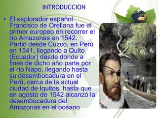 INTRODUCCION
• El explorador español
  Francisco de Orellana fue el
  primer europeo en recorrer el
  río Amazonas en 1542.
  Partió desde Cuzco, en Perú
  en 1541, llegando a Quito
  (Ecuador) desde donde a
  fines de dicho año parte por
  el río Napo, llegando hasta
  su desembocadura en el
  Perú, cerca de la actual
  ciudad de Iquitos, hasta que
  en agosto de 1542 alcanzó la
  desembocadura del
  Amazonas en el océano
 