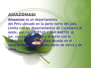 Amazonas es un departamento
del Perú ubicado en la parte norte del país.
Limita con los departamentos de Cajamarca al
oeste, con LA LIBERTAD Y SAN MARTIN al
sur, con Loreto al este y al norte con la
república de Ecuador. Está situada en el
nororiente del país, posee parte de sierra y de
selva .
 