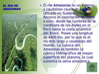 EL RIO DE   • El río Amazonas es un extenso
AMAZONAS      y caudaloso cauce de agua
              ubicado en Sudamérica.
              Recorre el continente de oeste
              a este, desde las cumbres de la
              cordillera de los Andes en el
              Perú hasta la costa atlántica
              del Brasil. Posee una longitud
              de 6800 km, por lo que es el
              río más largo y caudaloso del
              mundo. La cuenca del
              Amazonas es también la
              cuenca hidrográfica de mayor
              superficie del planeta, la cual
              sustenta la selva amazónica.
 