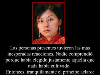 Las personas presentes tuvieron las mas inesperadas reacciones. Nadie comprendió porque había elegido justamente aquella que nada había cultivado.  Entonces, tranquilamente el principe aclaro: 