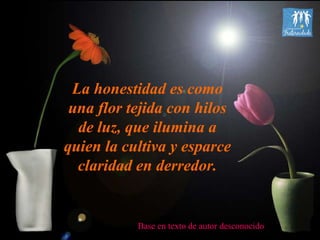 La honestidad es como una flor tejida con hilos de luz, que ilumina a quien la cultiva y esparce claridad en derredor. Base en texto de autor desconocido 