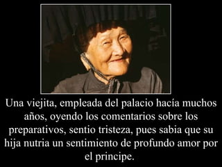 Una viejita, empleada del palacio hacía muchos años, oyendo los comentarios sobre los preparativos, sentio tristeza, pues sabia que su hija nutria un sentimiento de profundo amor por el principe.  
