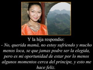 Y la hija respondio:  - No, querida mamá, no estoy sufriendo y mucho menos loca, se que jamas podre ser la elegida, pero es mi oportunidad de estar por lo menos algunos momentos cerca del principe, y esto me hace feliz.  