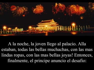 A la noche, la joven llego al palacio. Alla estaban, todas las bellas muchachas, con las mas lindas ropas, con las mas bellas joyas! Entonces, finalmente, el principe anuncio el desafio: 
