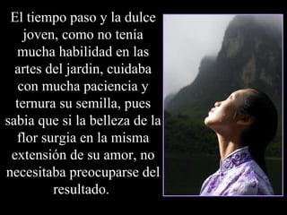 El tiempo paso y la dulce joven, como no tenía mucha habilidad en las artes del jardin, cuidaba con mucha paciencia y ternura su semilla, pues sabia que si la belleza de la flor surgia en la misma extensión de su amor, no necesitaba preocuparse del resultado.  