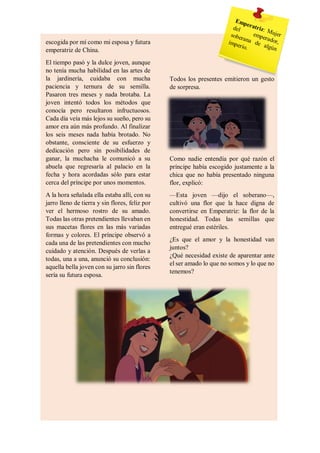 escogida por mí como mi esposa y futura
emperatriz de China.
El tiempo pasó y la dulce joven, aunque
no tenía mucha habilidad en las artes de
la jardinería, cuidaba con mucha
paciencia y ternura de su semilla.
Pasaron tres meses y nada brotaba. La
joven intentó todos los métodos que
conocía pero resultaron infructuosos.
Cada día veía más lejos su sueño, pero su
amor era aún más profundo. Al finalizar
los seis meses nada había brotado. No
obstante, consciente de su esfuerzo y
dedicación pero sin posibilidades de
ganar, la muchacha le comunicó a su
abuela que regresaría al palacio en la
fecha y hora acordadas sólo para estar
cerca del príncipe por unos momentos.
A la hora señalada ella estaba allí, con su
jarro lleno de tierra y sin flores, feliz por
ver el hermoso rostro de su amado.
Todas las otras pretendientes llevaban en
sus macetas flores en las más variadas
formas y colores. El príncipe observó a
cada una de las pretendientes con mucho
cuidado y atención. Después de verlas a
todas, una a una, anunció su conclusión:
aquella bella joven con su jarro sin flores
sería su futura esposa.
Todos los presentes emitieron un gesto
de sorpresa.
Como nadie entendía por qué razón el
príncipe había escogido justamente a la
chica que no había presentado ninguna
flor, explicó:
—Esta joven —dijo el soberano—,
cultivó una flor que la hace digna de
convertirse en Emperatriz: la flor de la
honestidad. Todas las semillas que
entregué eran estériles.
¿Es que el amor y la honestidad van
juntos?
¿Qué necesidad existe de aparentar ante
el ser amado lo que no somos y lo que no
tenemos?
 
